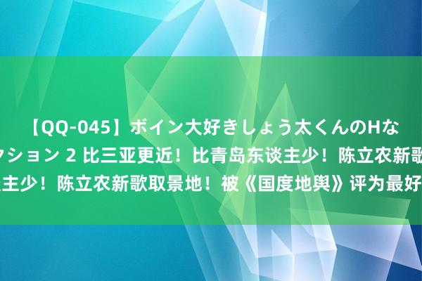 【QQ-045】ボイン大好きしょう太くんのHなイタズラ BESTセレクション 2 比三亚更近！比青岛东谈主少！陈立农新歌取景地！被《国度地舆》评为最好意思海岛之一