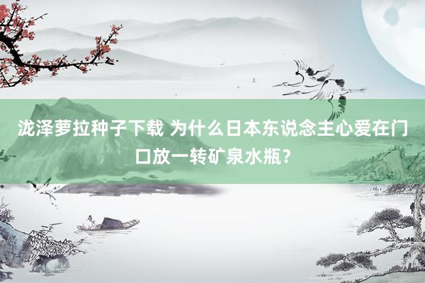 泷泽萝拉种子下载 为什么日本东说念主心爱在门口放一转矿泉水瓶？