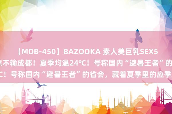 【MDB-450】BAZOOKA 素人美巨乳SEX50連発 8時間Special 闲隙不输成都！夏季均温24℃！号称国内“避暑王者”的省会，藏着夏季里的应季珍馐