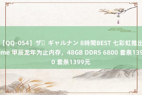 【QQ-054】ザ・ギャルナン 8時間BEST 七彩虹推出 iGame 甲辰龙年为止内存，48GB DDR5 6800 套条1399元