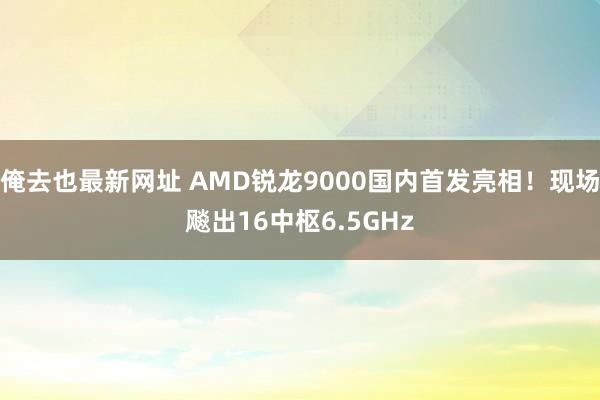 俺去也最新网址 AMD锐龙9000国内首发亮相！现场飚出16中枢6.5GHz