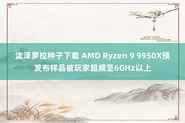 泷泽萝拉种子下载 AMD Ryzen 9 9950X预发布样品被玩家超频至6GHz以上