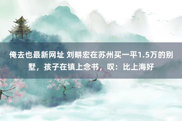 俺去也最新网址 刘畊宏在苏州买一平1.5万的别墅，孩子在镇上念书，叹：比上海好