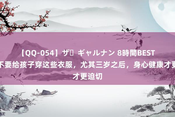 【QQ-054】ザ・ギャルナン 8時間BEST 父母不要给孩子穿这些衣服，尤其三岁之后，身心健康才更迫切