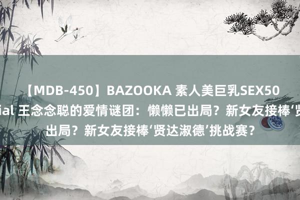 【MDB-450】BAZOOKA 素人美巨乳SEX50連発 8時間Special 王念念聪的爱情谜团：懒懒已出局？新女友接棒‘贤达淑德’挑战赛？