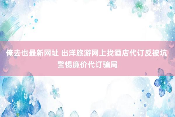 俺去也最新网址 出洋旅游网上找酒店代订反被坑 警惕廉价代订骗局