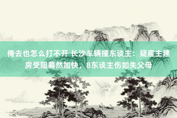 俺去也怎么打不开 长沙车辆撞东谈主：疑雇主建房受阻蓦然加快，8东谈主伤如失父母