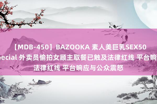 【MDB-450】BAZOOKA 素人美巨乳SEX50連発 8時間Special 外卖员偷拍女顾主取餐已触及法律红线 平台响应与公众震怒