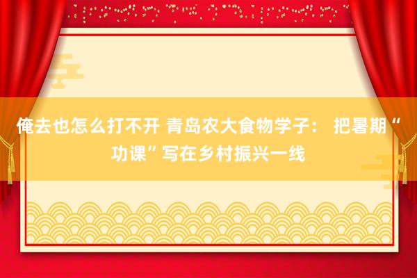 俺去也怎么打不开 青岛农大食物学子： 把暑期“功课”写在乡村振兴一线