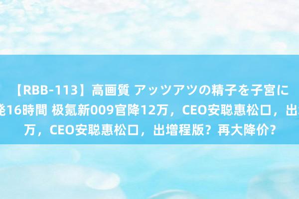 【RBB-113】高画質 アッツアツの精子を子宮に孕ませ中出し120発16時間 极氪新009官降12万，CEO安聪惠松口，出增程版？再大降价？