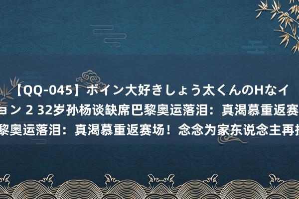 【QQ-045】ボイン大好きしょう太くんのHなイタズラ BESTセレクション 2 32岁孙杨谈缺席巴黎奥运落泪：真渴慕重返赛场！念念为家东说念主再拼1次