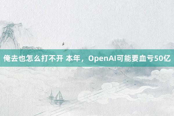 俺去也怎么打不开 本年，OpenAI可能要血亏50亿