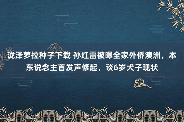 泷泽萝拉种子下载 孙红雷被曝全家外侨澳洲，本东说念主首发声修起，谈6岁犬子现状