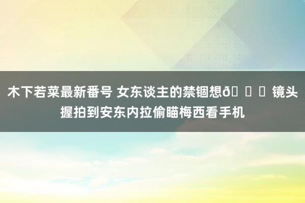 木下若菜最新番号 女东谈主的禁锢想?镜头握拍到安东内拉偷瞄梅西看手机