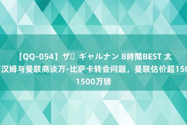 【QQ-054】ザ・ギャルナン 8時間BEST 太空：西汉姆与曼联商谈万-比萨卡转会问题，曼联估价超1500万镑