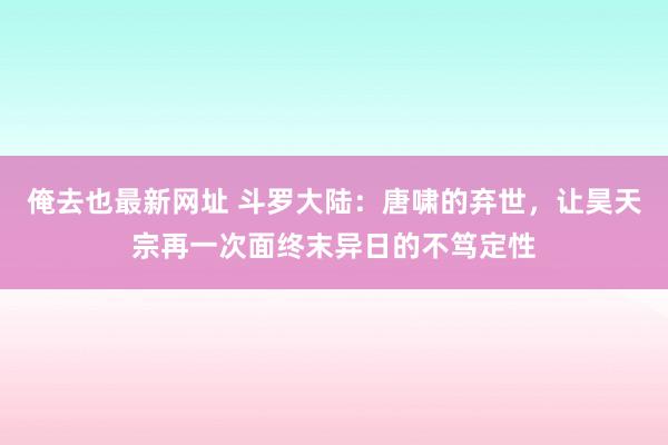 俺去也最新网址 斗罗大陆：唐啸的弃世，让昊天宗再一次面终末异日的不笃定性