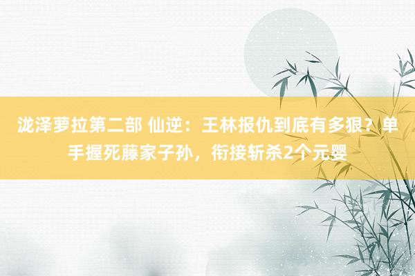 泷泽萝拉第二部 仙逆：王林报仇到底有多狠？单手握死藤家子孙，衔接斩杀2个元婴