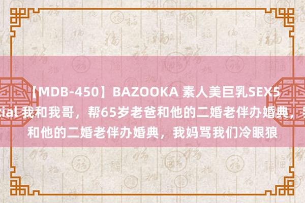 【MDB-450】BAZOOKA 素人美巨乳SEX50連発 8時間Special 我和我哥，帮65岁老爸和他的二婚老伴办婚典，我妈骂我们冷眼狼