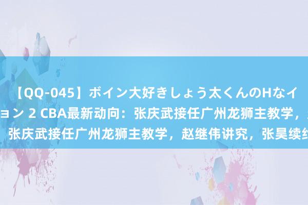 【QQ-045】ボイン大好きしょう太くんのHなイタズラ BESTセレクション 2 CBA最新动向：张庆武接任广州龙狮主教学，赵继伟讲究，张昊续约