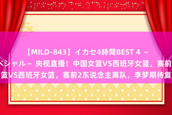 【MILD-843】イカセ4時間BEST 4 ～カリスマアイドル限定スペシャル～ 央视直播！中国女篮VS西班牙女篮，赛前2东说念主离队，李梦期待复苏