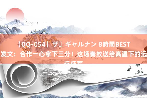 【QQ-054】ザ・ギャルナン 8時間BEST 蹇韬发文：合作一心拿下三分！这场奏效送给高温下的远征军