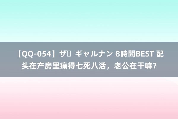 【QQ-054】ザ・ギャルナン 8時間BEST 配头在产房里痛得七死八活，老公在干嘛？