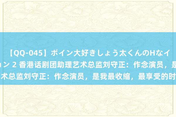 【QQ-045】ボイン大好きしょう太くんのHなイタズラ BESTセレクション 2 香港话剧团助理艺术总监刘守正：作念演员，是我最收缩，最享受的时刻