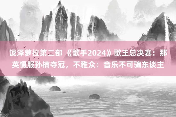 泷泽萝拉第二部 《歌手2024》歌王总决赛：那英慑服孙楠夺冠，不雅众：音乐不可骗东谈主