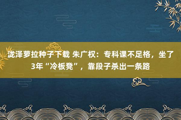 泷泽萝拉种子下载 朱广权：专科课不足格，坐了3年“冷板凳”，靠段子杀出一条路