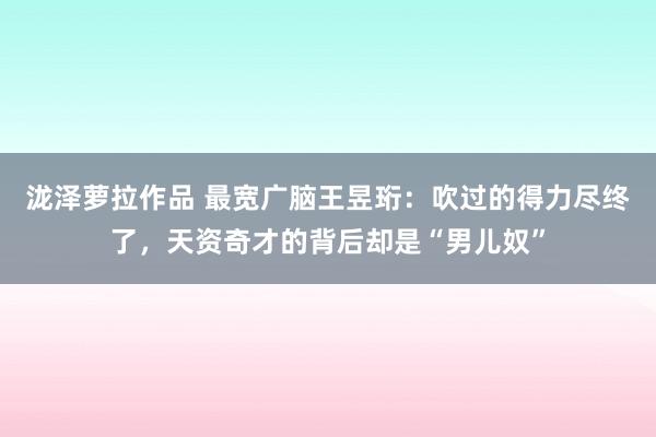 泷泽萝拉作品 最宽广脑王昱珩：吹过的得力尽终了，天资奇才的背后却是“男儿奴”