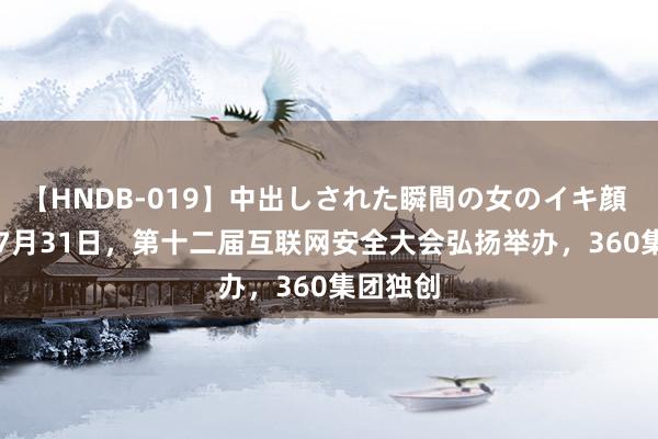 【HNDB-019】中出しされた瞬間の女のイキ顔 #360#7月31日，第十二届互联网安全大会弘扬举办，360集团独创