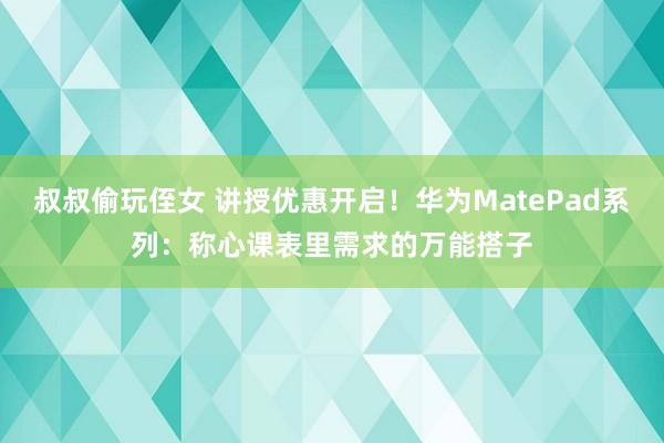 叔叔偷玩侄女 讲授优惠开启！华为MatePad系列：称心课表里需求的万能搭子