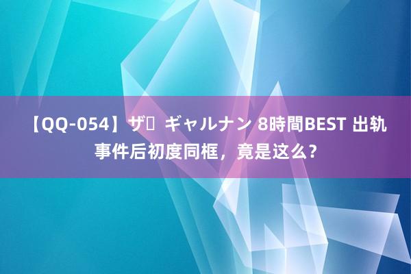 【QQ-054】ザ・ギャルナン 8時間BEST 出轨事件后初度同框，竟是这么？