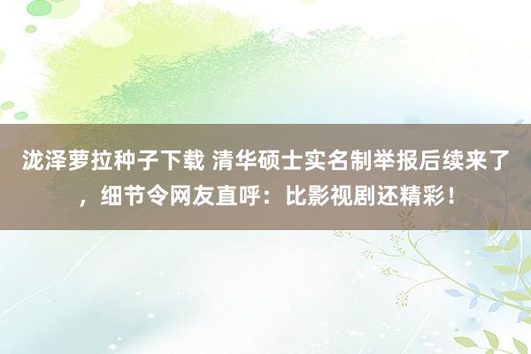 泷泽萝拉种子下载 清华硕士实名制举报后续来了，细节令网友直呼：比影视剧还精彩！