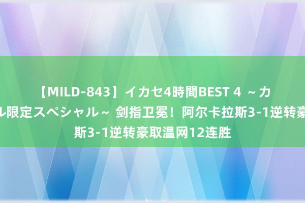 【MILD-843】イカセ4時間BEST 4 ～カリスマアイドル限定スペシャル～ 剑指卫冕！阿尔卡拉斯3-1逆转豪取温网12连胜