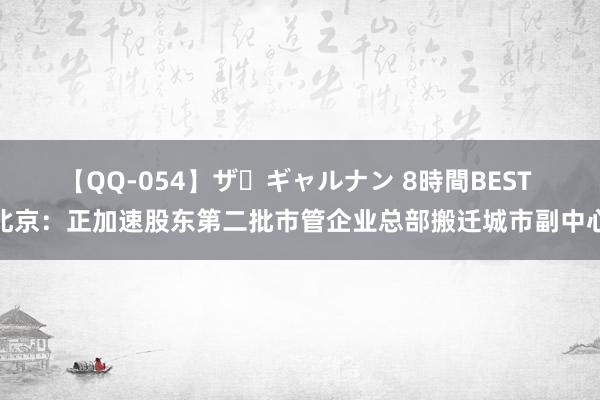 【QQ-054】ザ・ギャルナン 8時間BEST 北京：正加速股东第二批市管企业总部搬迁城市副中心