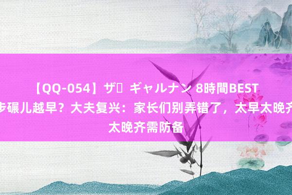 【QQ-054】ザ・ギャルナン 8時間BEST 越灵敏步碾儿越早？大夫复兴：家长们别弄错了，太早太晚齐需防备