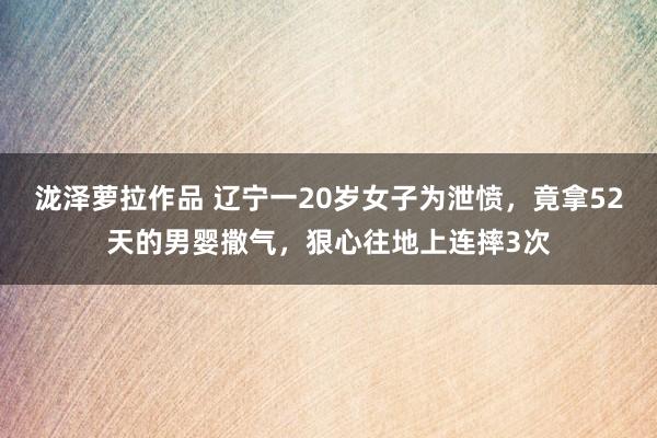 泷泽萝拉作品 辽宁一20岁女子为泄愤，竟拿52天的男婴撒气，狠心往地上连摔3次