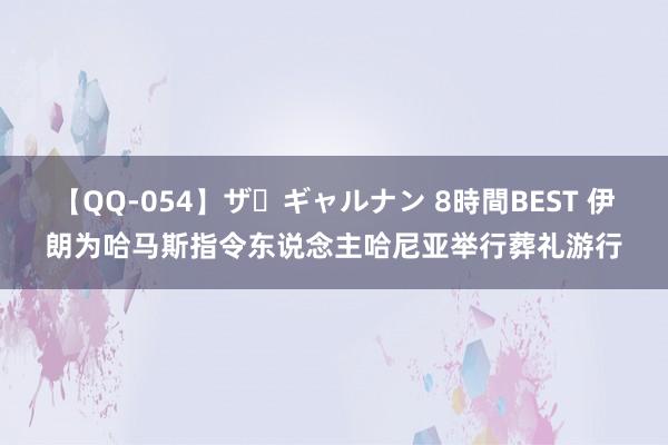 【QQ-054】ザ・ギャルナン 8時間BEST 伊朗为哈马斯指令东说念主哈尼亚举行葬礼游行