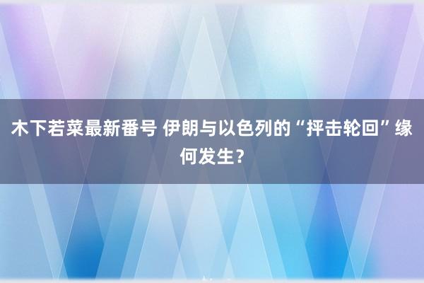 木下若菜最新番号 伊朗与以色列的“抨击轮回”缘何发生？