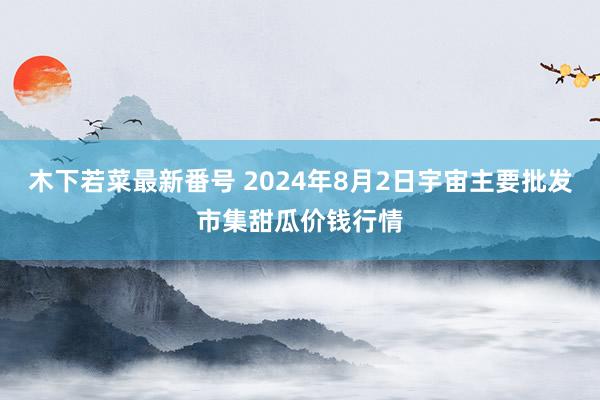 木下若菜最新番号 2024年8月2日宇宙主要批发市集甜瓜价钱行情