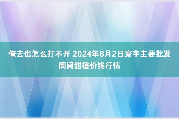 俺去也怎么打不开 2024年8月2日寰宇主要批发阛阓甜橙价钱行情