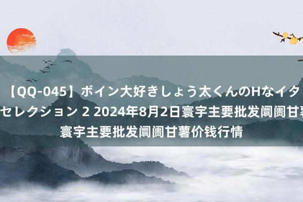 【QQ-045】ボイン大好きしょう太くんのHなイタズラ BESTセレクション 2 2024年8月2日寰宇主要批发阛阓甘薯价钱行情