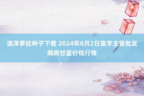 泷泽萝拉种子下载 2024年8月2日寰宇主要批发阛阓甘蓝价钱行情