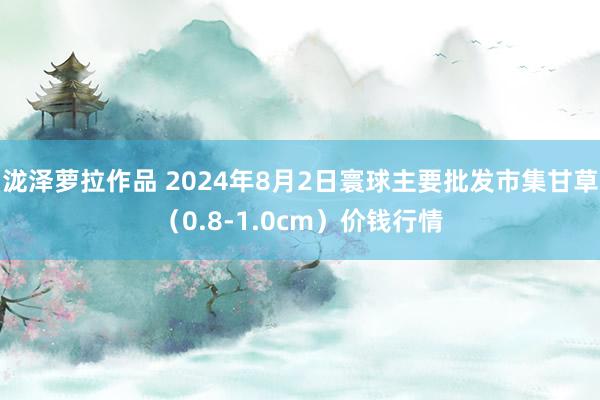 泷泽萝拉作品 2024年8月2日寰球主要批发市集甘草（0.8-1.0cm）价钱行情