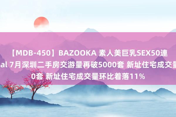 【MDB-450】BAZOOKA 素人美巨乳SEX50連発 8時間Special 7月深圳二手房交游量再破5000套 新址住宅成交量环比着落11%