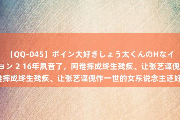 【QQ-045】ボイン大好きしょう太くんのHなイタズラ BESTセレクション 2 16年夙昔了，阿谁摔成终生残疾、让张艺谋傀怍一世的女东说念主还好吗？