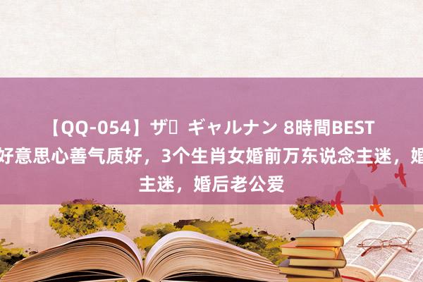 【QQ-054】ザ・ギャルナン 8時間BEST 东说念主好意思心善气质好，3个生肖女婚前万东说念主迷，婚后老公爱