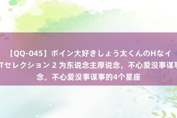 【QQ-045】ボイン大好きしょう太くんのHなイタズラ BESTセレクション 2 为东说念主厚说念，不心爱没事谋事的4个星座