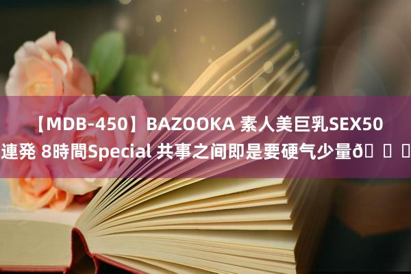 【MDB-450】BAZOOKA 素人美巨乳SEX50連発 8時間Special 共事之间即是要硬气少量?